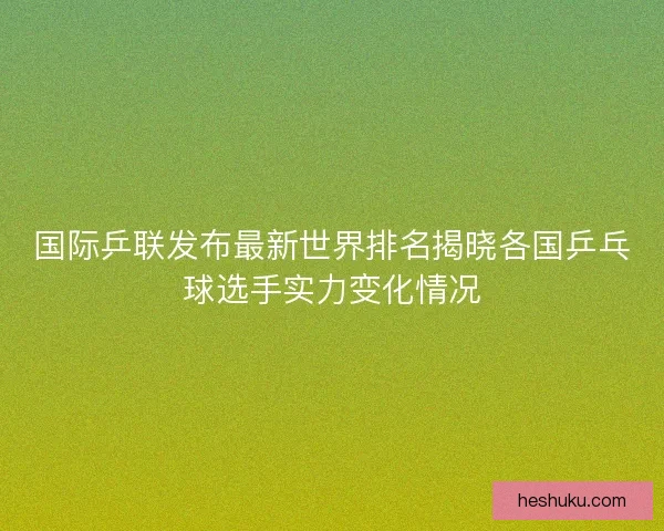 国际乒联发布最新世界排名揭晓各国乒乓球选手实力变化情况