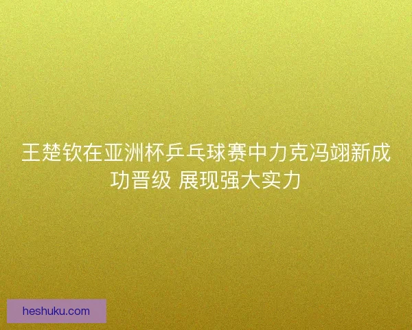 王楚钦在亚洲杯乒乓球赛中力克冯翊新成功晋级 展现强大实力