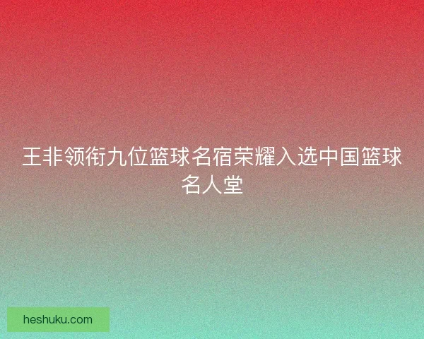 王非领衔九位篮球名宿荣耀入选中国篮球名人堂