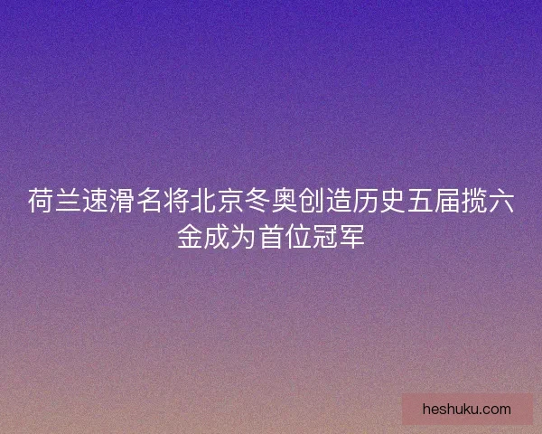 荷兰速滑名将北京冬奥创造历史五届揽六金成为首位冠军