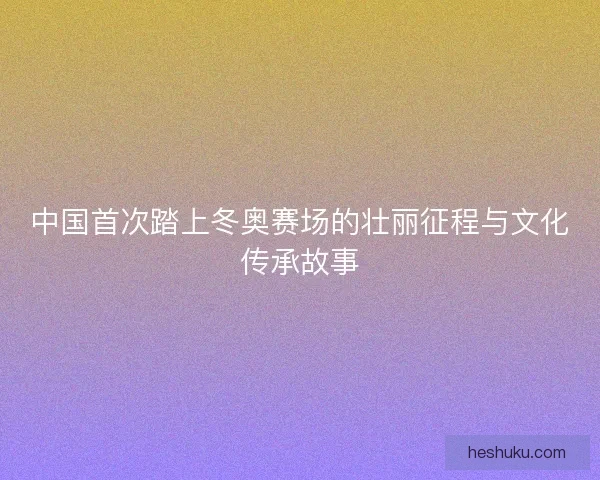 中国首次踏上冬奥赛场的壮丽征程与文化传承故事