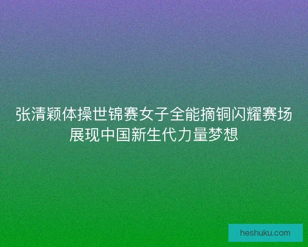 张清颖体操世锦赛女子全能摘铜闪耀赛场展现中国新生代力量梦想