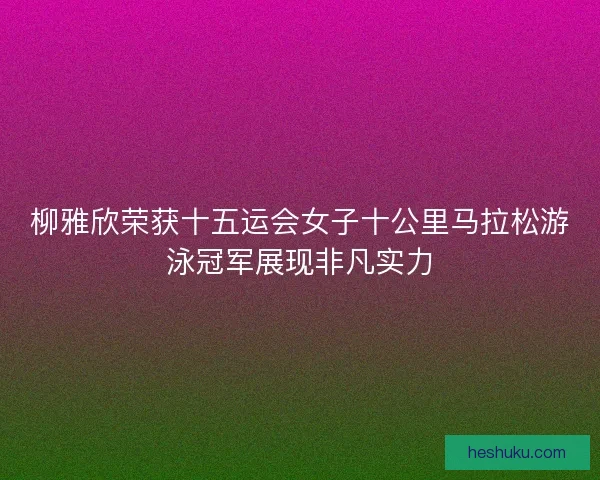 柳雅欣荣获十五运会女子十公里马拉松游泳冠军展现非凡实力