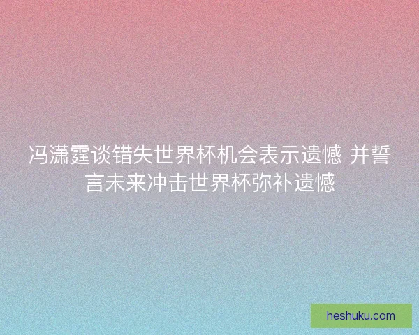 冯潇霆谈错失世界杯机会表示遗憾 并誓言未来冲击世界杯弥补遗憾