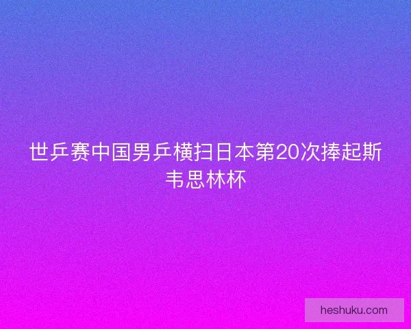 世乒赛中国男乒横扫日本第20次捧起斯韦思林杯 世乒赛中国男乒横扫日本第20次捧起斯韦思林杯